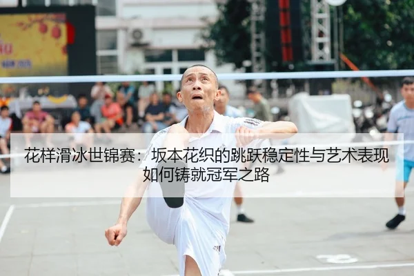 花样滑冰世锦赛：坂本花织的跳跃稳定性与艺术表现如何铸就冠军之路
